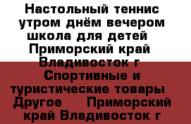 Настольный теннис утром днём вечером школа для детей - Приморский край, Владивосток г. Спортивные и туристические товары » Другое   . Приморский край,Владивосток г.